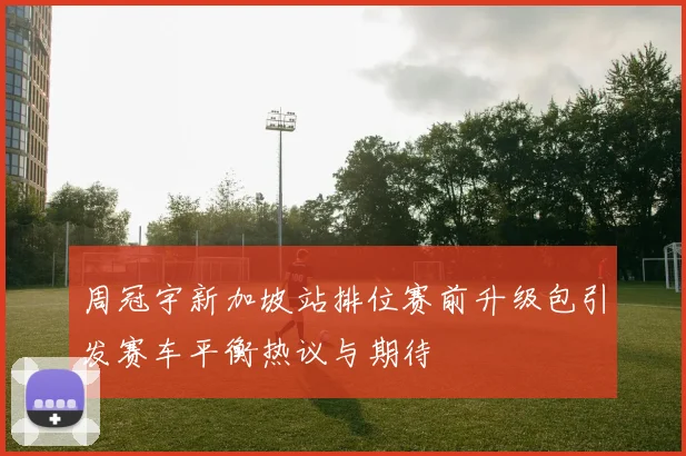 周冠宇新加坡站排位赛前升级包引发赛车平衡热议与期待