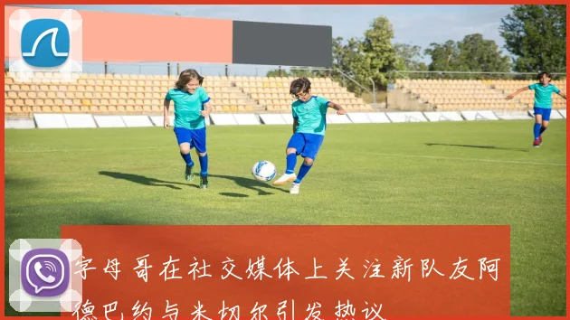 字母哥在社交媒体上关注新队友阿德巴约与米切尔引发热议
