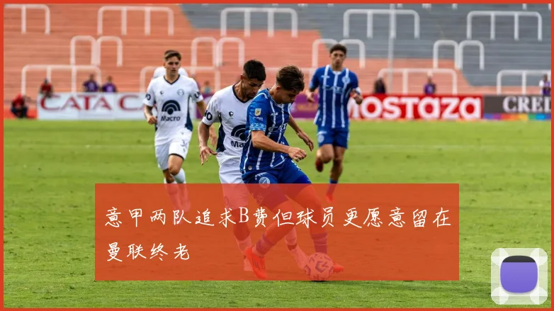 意甲两队追求B费但球员更愿意留在曼联终老