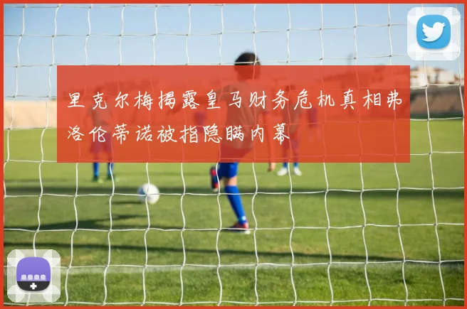 里克尔梅揭露皇马财务危机真相弗洛伦蒂诺被指隐瞒内幕