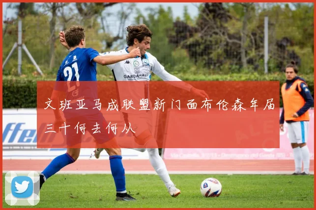 文班亚马成联盟新门面布伦森年届三十何去何从