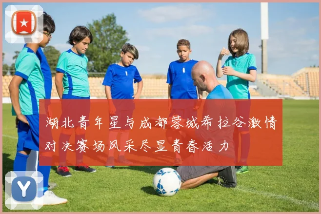 湖北青年星与成都蓉城希拉谷激情对决赛场风采尽显青春活力