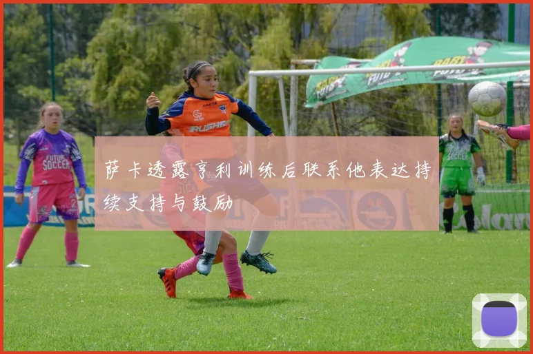 萨卡透露亨利训练后联系他表达持续支持与鼓励