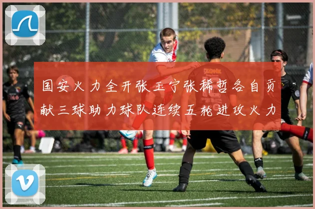 国安火力全开张玉宁张稀哲各自贡献三球助力球队连续五轮进攻火力猛增
