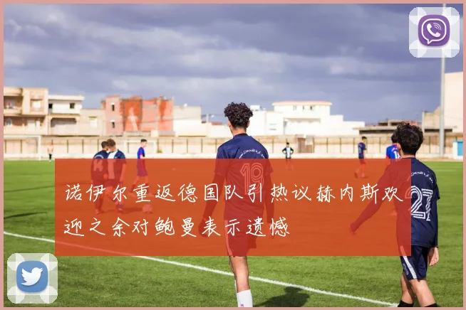 诺伊尔重返德国队引热议赫内斯欢迎之余对鲍曼表示遗憾