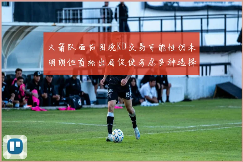 火箭队面临困境KD交易可能性仍未明朗但首轮出局促使考虑多种选择