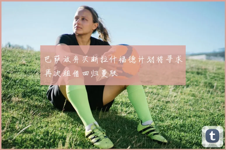 巴萨放弃买断拉什福德计划将寻求再次租借回归曼联