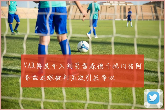 VAR再度介入判罚雷森德干扰门将阿齐兹进球被判无效引发争议