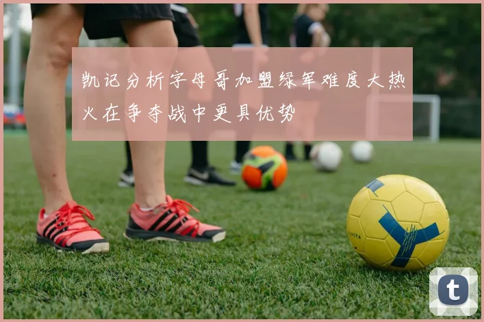 凯记分析字母哥加盟绿军难度大热火在争夺战中更具优势