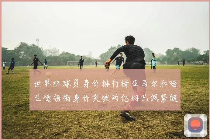 世界杯球员身价排行榜亚马尔和哈兰德领衔身价突破两亿姆巴佩紧随其后