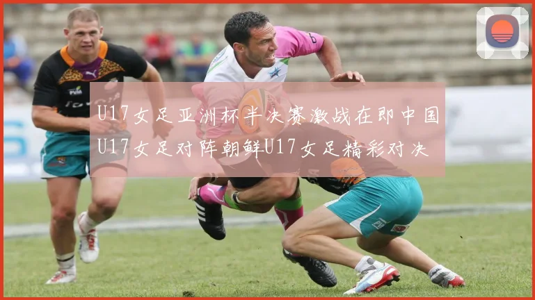 U17女足亚洲杯半决赛激战在即中国U17女足对阵朝鲜U17女足精彩对决即将开启