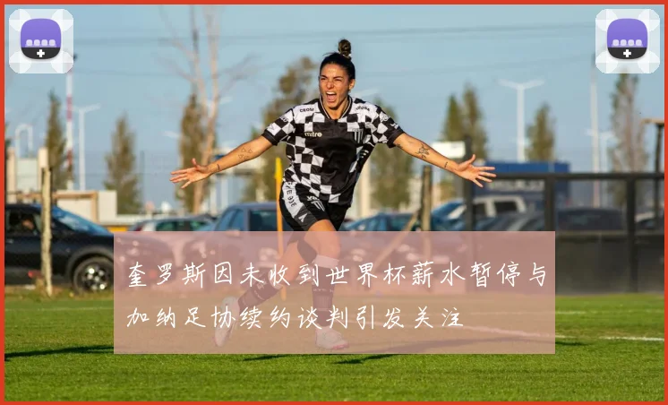 奎罗斯因未收到世界杯薪水暂停与加纳足协续约谈判引发关注