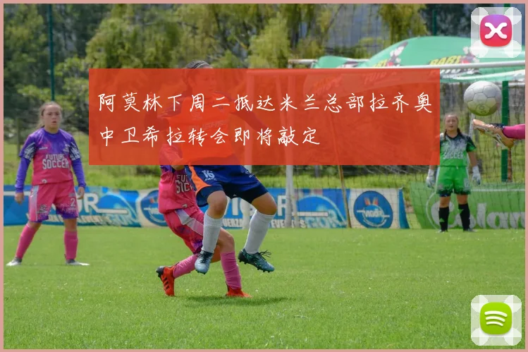 阿莫林下周二抵达米兰总部拉齐奥中卫希拉转会即将敲定