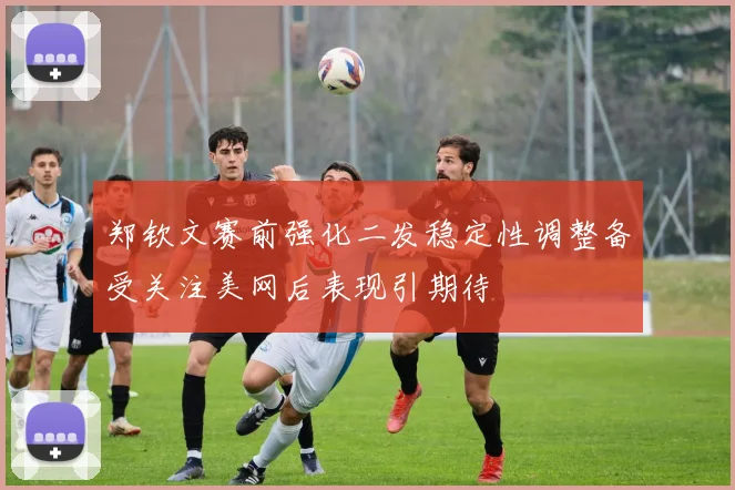 郑钦文赛前强化二发稳定性调整备受关注美网后表现引期待