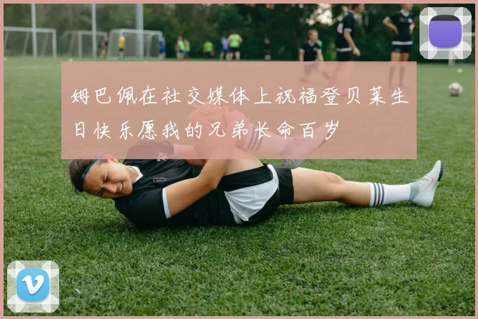 姆巴佩在社交媒体上祝福登贝莱生日快乐愿我的兄弟长命百岁