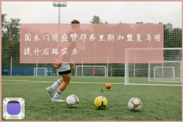 国米门将盛赞邓弗里斯加盟皇马将提升右路实力