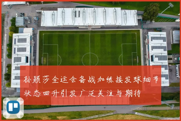 孙颖莎全运会备战加练接发球细节状态回升引发广泛关注与期待