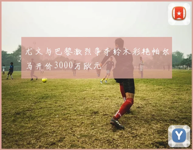 尤文与巴黎激烈争夺铃木彩艳帕尔马开价3000万欧元