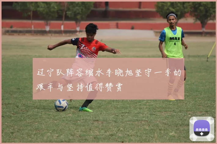辽宁队阵容缩水李晓旭坚守一季的艰辛与坚持值得赞赏