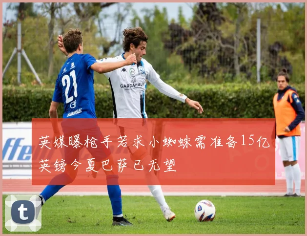 英媒曝枪手若求小蜘蛛需准备15亿英镑今夏巴萨已无望