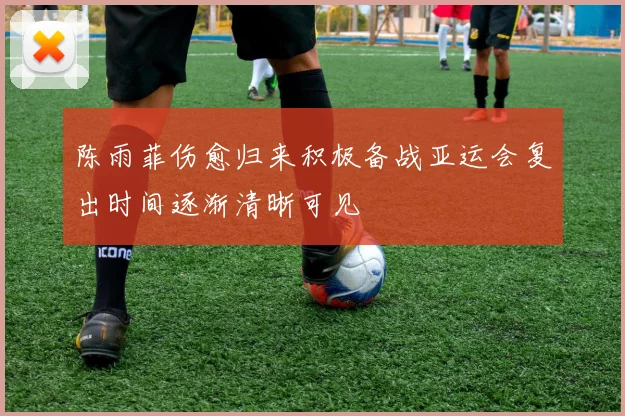 陈雨菲伤愈归来积极备战亚运会复出时间逐渐清晰可见