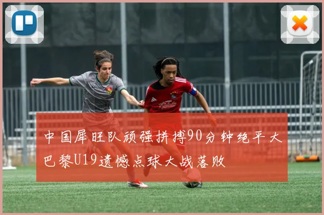 中国犀旺队顽强拼搏90分钟绝平大巴黎U19遗憾点球大战落败