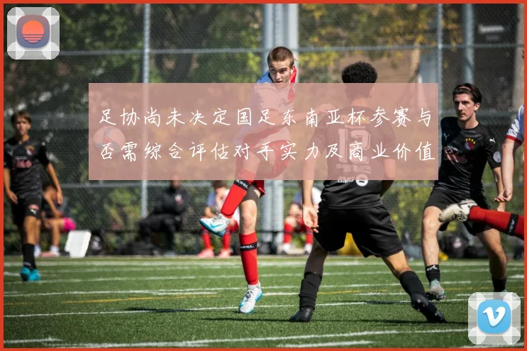 足协尚未决定国足东南亚杯参赛与否需综合评估对手实力及商业价值