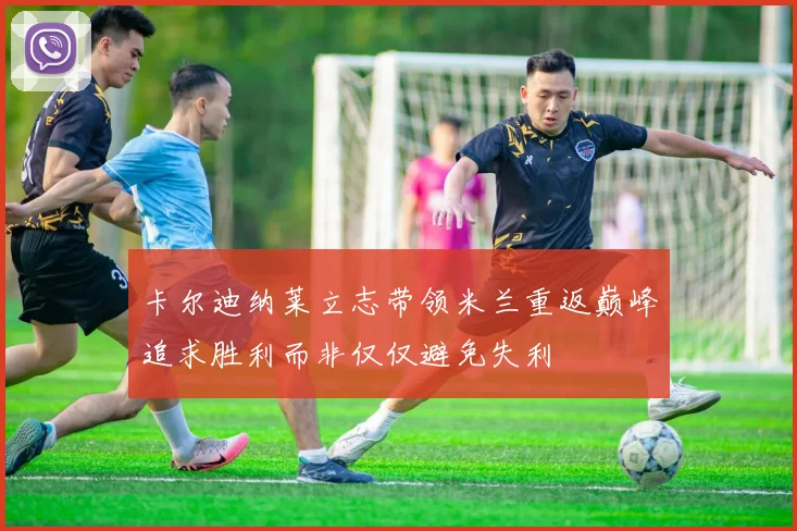卡尔迪纳莱立志带领米兰重返巅峰追求胜利而非仅仅避免失利