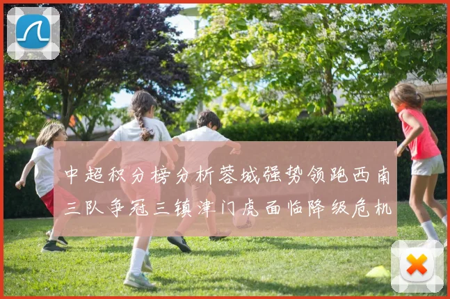 中超积分榜分析蓉城强势领跑西南三队争冠三镇津门虎面临降级危机