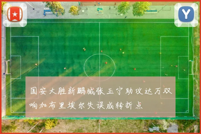 国安大胜新鹏城张玉宁助攻达万双响加布里埃尔失误成转折点